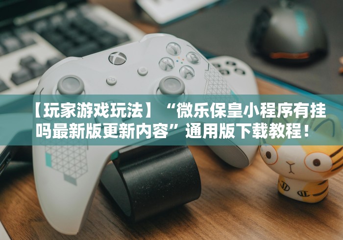 【玩家游戏玩法】“微乐保皇小程序有挂吗最新版更新内容”通用版下载教程！