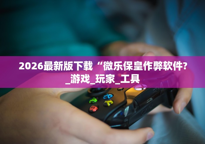 2026最新版下载“微乐保皇作弊软件?_游戏_玩家_工具 2026最新版下载“微乐保皇作弊软件?_游戏_玩家_工具