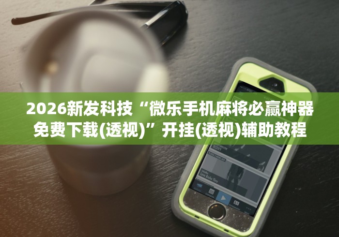 2026新发科技“微乐手机麻将必赢神器免费下载(透视)”开挂(透视)辅助教程